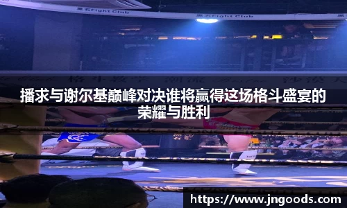 播求与谢尔基巅峰对决谁将赢得这场格斗盛宴的荣耀与胜利