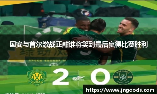 国安与首尔激战正酣谁将笑到最后赢得比赛胜利
