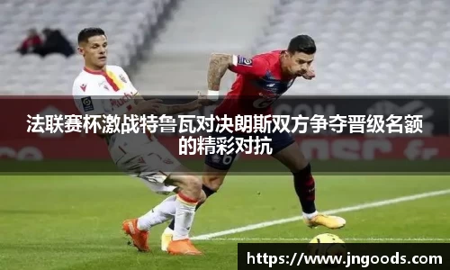 法联赛杯激战特鲁瓦对决朗斯双方争夺晋级名额的精彩对抗