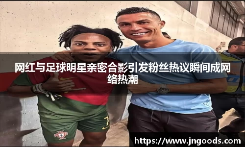 网红与足球明星亲密合影引发粉丝热议瞬间成网络热潮