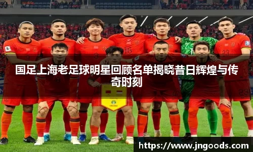 国足上海老足球明星回顾名单揭晓昔日辉煌与传奇时刻